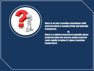 Glass is an non crystaline amorphous solid
material which is usually brittle and optically
transparent.
Or,
Glass is a uniform material of arguable phase
produced when the viscous molten material
cools rapidly to below it’s glass transition
temperature.
 
