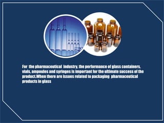 For the pharmaceutical industry, the performance of glass containers,
vials, ampoules and syringes is important for the ultimate success of the
product.When there are issues related to packaging pharmaceutical
products in glass
 