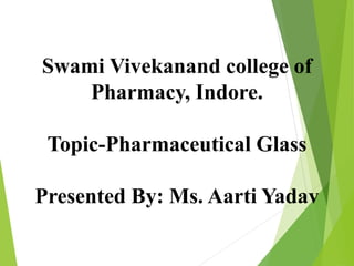 Swami Vivekanand college of
Pharmacy, Indore.
Topic-Pharmaceutical Glass
Presented By: Ms. Aarti Yadav
 
