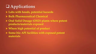  Applications
 Labs with hoods, potential hazards
 Bulk Pharmaceutical Chemical
 Oral Solid Dosage (OSD) plants where potent
products/materials exposed
 Where high potential of product
 Some bio API facilities with exposed potent
materials
 