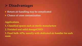  Disadvantages
 Return air handling may be complicated
 Chance of cross contamination
Applications
1. Classified spaces such as sterile manufacture
2. Finished oral solid dosage(OSD)
3. Final bulk APIs, usually with dedicated air handler for each
room
 