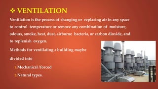  VENTILATION
Ventilation is the process of changing or replacing air in any space
to control temperature or remove any combination of moisture,
odours, smoke, heat, dust, airborne bacteria, or carbon dioxide, and
to replenish oxygen.
Methods for ventilating a building maybe
divided into
1.Mechanical /forced
2.Natural types.
 
