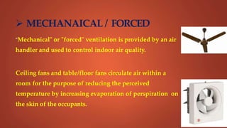  MECHANAICAL / FORCED
"Mechanical" or "forced" ventilation is provided by an air
handler and used to control indoor air quality.
Ceiling fans and table/floor fans circulate air within a
room for the purpose of reducing the perceived
temperature by increasing evaporation of perspiration on
the skin of the occupants.
 
