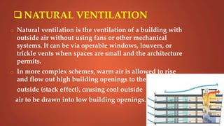  NATURAL VENTILATION
o Natural ventilation is the ventilation of a building with
outside air without using fans or other mechanical
systems. It can be via operable windows, louvers, or
trickle vents when spaces are small and the architecture
permits.
o In more complex schemes, warm air is allowed to rise
and flow out high building openings to the
outside (stack effect), causing cool outside
air to be drawn into low building openings.
 