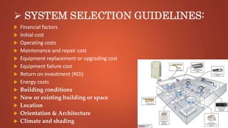  SYSTEM SELECTION GUIDELINES:
 Financial factors
 Initial cost
 Operating costs
 Maintenance and repair cost
 Equipment replacement or upgrading cost
 Equipment failure cost
 Return on investment (ROI)
 Energy costs
 Building conditions
 New or existing building or space
 Location
 Orientation & Architecture
 Climate and shading
 