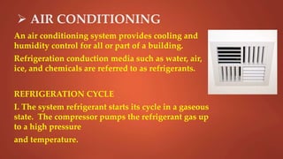  AIR CONDITIONING
An air conditioning system provides cooling and
humidity control for all or part of a building.
Refrigeration conduction media such as water, air,
ice, and chemicals are referred to as refrigerants.
REFRIGERATION CYCLE
I. The system refrigerant starts its cycle in a gaseous
state. The compressor pumps the refrigerant gas up
to a high pressure
and temperature.
 