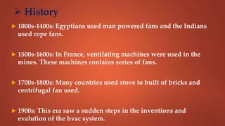  History
 1000s-1400s: Egyptians used man powered fans and the Indians
used rope fans.
 1500s-1600s: In France, ventilating machines were used in the
mines. These machines contains series of fans.
 1700s-1800s: Many countries used stove to built of bricks and
centrifugal fan used.
 1900s: This era saw a sudden steps in the inventions and
evalution of the hvac system.
 