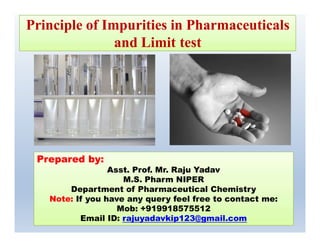 Principle of Impurities in Pharmaceuticals
and Limit test
1
Prepared by:Prepared by:
Asst. Prof. Mr. Raju Yadav
M.S. Pharm NIPER
Department of Pharmaceutical Chemistry
Note: If you have any query feel free to contact me:
Mob: +919918575512
Email ID: rajuyadavkip123@gmail.com
 