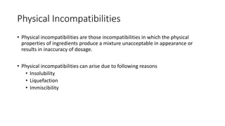Physical Incompatibilities
• Physical incompatibilities are those incompatibilities in which the physical
properties of ingredients produce a mixture unacceptable in appearance or
results in inaccuracy of dosage.
• Physical incompatibilities can arise due to following reasons
• Insolubility
• Liquefaction
• Immiscibility
 