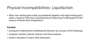 Physical Incompatibilities: Liquefaction
• When low melting point solids are powdered together with high melting point
solids, a liquid or soft mass is produced due to lowering of melting point of the
mixture to below room temperature
Example:
• Among the medicaments exhibiting this behavior are any pair of the following;
• Camphor, menthol, phenol, thymol, and chloral hydrate.
• Sodium salicylate or aspirin with phenazone.
 