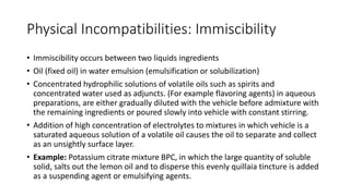 Physical Incompatibilities: Immiscibility
• Immiscibility occurs between two liquids ingredients
• Oil (fixed oil) in water emulsion (emulsification or solubilization)
• Concentrated hydrophilic solutions of volatile oils such as spirits and
concentrated water used as adjuncts. (For example flavoring agents) in aqueous
preparations, are either gradually diluted with the vehicle before admixture with
the remaining ingredients or poured slowly into vehicle with constant stirring.
• Addition of high concentration of electrolytes to mixtures in which vehicle is a
saturated aqueous solution of a volatile oil causes the oil to separate and collect
as an unsightly surface layer.
• Example: Potassium citrate mixture BPC, in which the large quantity of soluble
solid, salts out the lemon oil and to disperse this evenly quillaia tincture is added
as a suspending agent or emulsifying agents.
 