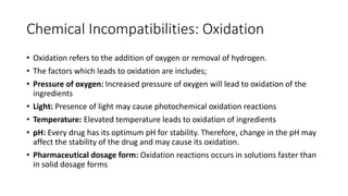Chemical Incompatibilities: Oxidation
• Oxidation refers to the addition of oxygen or removal of hydrogen.
• The factors which leads to oxidation are includes;
• Pressure of oxygen: Increased pressure of oxygen will lead to oxidation of the
ingredients
• Light: Presence of light may cause photochemical oxidation reactions
• Temperature: Elevated temperature leads to oxidation of ingredients
• pH: Every drug has its optimum pH for stability. Therefore, change in the pH may
affect the stability of the drug and may cause its oxidation.
• Pharmaceutical dosage form: Oxidation reactions occurs in solutions faster than
in solid dosage forms
 