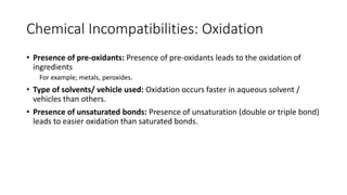Chemical Incompatibilities: Oxidation
• Presence of pre-oxidants: Presence of pre-oxidants leads to the oxidation of
ingredients
For example; metals, peroxides.
• Type of solvents/ vehicle used: Oxidation occurs faster in aqueous solvent /
vehicles than others.
• Presence of unsaturated bonds: Presence of unsaturation (double or triple bond)
leads to easier oxidation than saturated bonds.
 