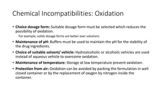 Chemical Incompatibilities: Oxidation
• Choice dosage form: Suitable dosage form must be selected which reduces the
possibility of oxidation.
For example; solids dosage forms are better over solutions.
• Maintenance of pH: Buffers must be used to maintain the pH for the stability of
the drug ingredients.
• Choice of suitable solvent/ vehicle: Hydroalcoholic or alcoholic vehicles are used
instead of aqueous vehicle to overcome oxidation.
• Maintenance of temperature: Storage at low temperature prevent oxidation.
• Protection from air: Oxidation can be avoided by packing the formulation in well
closed container or by the replacement of oxygen by nitrogen inside the
container.
 