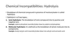 Chemical Incompatibilities: Hydrolysis
• Breakdown of chemical compound in presence of moisture/water is called
Hydrolysis
• Hydrolysis is of two types;
1. Ionic hydrolysis: The breakdown of ionic compound into its positive and
negative ions.
Example: codeine phosphate reversibly broken down to codeine and phosphate.
2. Molecular hydrolysis: It is defined as the breakdown of whole molecule into its
components.
Example: Acetyl salicylic acid irreversibly broken down into salicylic acid and acetic acid.
 
