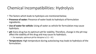 Chemical Incompatibilities: Hydrolysis
• The factors which leads to hydrolysis are mentioned below;
• Presence of water: Presence of water leads to hydrolysis of formulation
ingredients.
• Use of water for vehicle: Using of water as vehicle for formulation may cause
hydrolysis.
• pH: Every drug has its optimum pH for stability. Therefore, change in the pH may
affect the stability of the drug and may cause its hydrolysis.
• For example; optimum pH for Atropine is 3.1 – 4.5
• Temperature: High temperature during autoclaving may leads to hydrolysis of the
formulation.
 