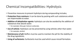 Chemical Incompatibilities: Hydrolysis
• Preventive measures to prevent hydrolysis during compounding includes;
• Protection from moisture: it can be done by packing with such substances which
are impermeable to water.
• Addition of dehydration agents: hydrolysis can also be avoided by the addition of
substances that absorb water.
• For example; Silica gel, Calcium carbonate.
• Use of vehicle: Hydrolysis can be prevented by using vehicles other than water.
• For example; alcohol.
• Maintenance of pH: Buffers must be used to maintain the pH for the stability of
the drug ingredients.
• Using of surfactants: Surfactants must be used which cause miscall formation.
 