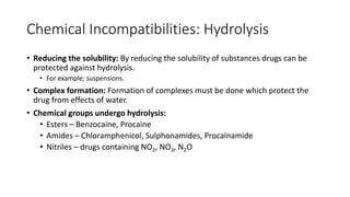Chemical Incompatibilities: Hydrolysis
• Reducing the solubility: By reducing the solubility of substances drugs can be
protected against hydrolysis.
• For example; suspensions.
• Complex formation: Formation of complexes must be done which protect the
drug from effects of water.
• Chemical groups undergo hydrolysis:
• Esters – Benzocaine, Procaine
• Amides – Chloramphenicol, Sulphonamides, Procainamide
• Nitriles – drugs containing NO2, NO3, N2O
 