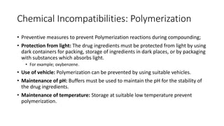 Chemical Incompatibilities: Polymerization
• Preventive measures to prevent Polymerization reactions during compounding;
• Protection from light: The drug ingredients must be protected from light by using
dark containers for packing, storage of ingredients in dark places, or by packaging
with substances which absorbs light.
• For example; oxybenzene.
• Use of vehicle: Polymerization can be prevented by using suitable vehicles.
• Maintenance of pH: Buffers must be used to maintain the pH for the stability of
the drug ingredients.
• Maintenance of temperature: Storage at suitable low temperature prevent
polymerization.
 
