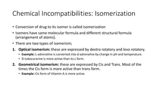 Chemical Incompatibilities: Isomerization
• Conversion of drug to its isomer is called isomerization
• Isomers have same molecular formula and different structural formula
(arrangement of atoms).
• There are two types of isomerism;
1. Optical isomerism: these are expressed by dextro rotatory and levo rotatory.
• Example: L-adrenaline is converted into d-adrenaline by change in pH and temperature.
• D-tubocurarine is more active than its L form.
2. Geometrical isomerism: these are expressed by Cis and Trans. Most of the
times the Cis form is more active than trans form.
• Example: Cis form of Vitamin A is more active.
 