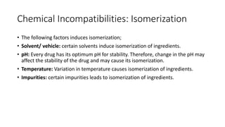 Chemical Incompatibilities: Isomerization
• The following factors induces isomerization;
• Solvent/ vehicle: certain solvents induce isomerization of ingredients.
• pH: Every drug has its optimum pH for stability. Therefore, change in the pH may
affect the stability of the drug and may cause its isomerization.
• Temperature: Variation in temperature causes isomerization of ingredients.
• Impurities: certain impurities leads to isomerization of ingredients.
 