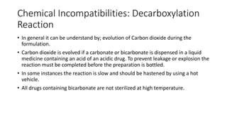 Chemical Incompatibilities: Decarboxylation
Reaction
• In general it can be understand by; evolution of Carbon dioxide during the
formulation.
• Carbon dioxide is evolved if a carbonate or bicarbonate is dispensed in a liquid
medicine containing an acid of an acidic drug. To prevent leakage or explosion the
reaction must be completed before the preparation is bottled.
• In some instances the reaction is slow and should be hastened by using a hot
vehicle.
• All drugs containing bicarbonate are not sterilized at high temperature.
 