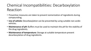 Chemical Incompatibilities: Decarboxylation
Reaction
• Preventive measures are taken to prevent isomerization of ingredients during
compounding;
• Use of vehicle: Decarboxylation can be prevented by using suitable non-acidic
vehicles.
• Maintenance of pH: Buffers must be used to maintain the pH for the stability of
the drug ingredients.
• Maintenance of temperature: Storage at suitable temperature prevent
decarbocylation of drug ingredients.
 