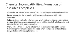 Chemical Incompatibilities: Formation of
Insoluble Complexes
• Complexes are formed either due to drug or due to adjuncts used in formulation.
• Drugs: tetracycline form complex with heavy metalsremoved with EDTA
molecules.
• Adjuncts: Many molecular adjuncts used which medicaments and preservations
are bound to the macromolecules or trapped within miscall. The behavior is most
common in non-ionic macromolecules.
• Therapeutic activity or adjunct efficacy may be seriously impaired by complex
formation particularly emulgents (macrobol esters and ethers) and solublizers
(polysorbates) exhibit this phenomenon
 