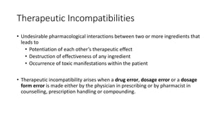 Therapeutic Incompatibilities
• Undesirable pharmacological interactions between two or more ingredients that
leads to
• Potentiation of each other’s therapeutic effect
• Destruction of effectiveness of any ingredient
• Occurrence of toxic manifestations within the patient
• Therapeutic incompatibility arises when a drug error, dosage error or a dosage
form error is made either by the physician in prescribing or by pharmacist in
counselling, prescription handling or compounding.
 