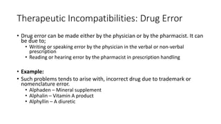 Therapeutic Incompatibilities: Drug Error
• Drug error can be made either by the physician or by the pharmacist. It can
be due to;
• Writing or speaking error by the physician in the verbal or non-verbal
prescription
• Reading or hearing error by the pharmacist in prescription handling
• Example:
• Such problems tends to arise with, incorrect drug due to trademark or
nomenclature error.
• Alphaden – Mineral supplement
• Alphalin – Vitamin A product
• Alphyllin – A diuretic
 