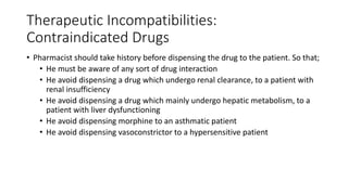Therapeutic Incompatibilities:
Contraindicated Drugs
• Pharmacist should take history before dispensing the drug to the patient. So that;
• He must be aware of any sort of drug interaction
• He avoid dispensing a drug which undergo renal clearance, to a patient with
renal insufficiency
• He avoid dispensing a drug which mainly undergo hepatic metabolism, to a
patient with liver dysfunctioning
• He avoid dispensing morphine to an asthmatic patient
• He avoid dispensing vasoconstrictor to a hypersensitive patient
 