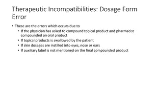 Therapeutic Incompatibilities: Dosage Form
Error
• These are the errors which occurs due to
• If the physician has asked to compound topical product and pharmacist
compounded an oral product
• If topical products is swallowed by the patient
• If skin dosages are instilled into eyes, nose or ears
• If auxiliary label is not mentioned on the final compounded product
 