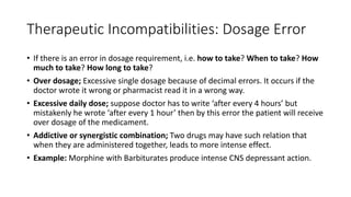 Therapeutic Incompatibilities: Dosage Error
• If there is an error in dosage requirement, i.e. how to take? When to take? How
much to take? How long to take?
• Over dosage; Excessive single dosage because of decimal errors. It occurs if the
doctor wrote it wrong or pharmacist read it in a wrong way.
• Excessive daily dose; suppose doctor has to write ‘after every 4 hours’ but
mistakenly he wrote ‘after every 1 hour’ then by this error the patient will receive
over dosage of the medicament.
• Addictive or synergistic combination; Two drugs may have such relation that
when they are administered together, leads to more intense effect.
• Example: Morphine with Barbiturates produce intense CNS depressant action.
 