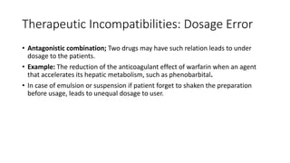 Therapeutic Incompatibilities: Dosage Error
• Antagonistic combination; Two drugs may have such relation leads to under
dosage to the patients.
• Example: The reduction of the anticoagulant effect of warfarin when an agent
that accelerates its hepatic metabolism, such as phenobarbital.
• In case of emulsion or suspension if patient forget to shaken the preparation
before usage, leads to unequal dosage to user.
 
