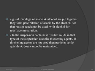  e.g. –if mucilage of acacia & alcohol are put together
they form precipitation of acacia by the alcohol. For
that reason acacia not be used with alcohol for
mucilage preparation.
 - In the suspension contains diffusible solids in that
type of the suspension uses the thickening agents. If
thickening agents are not used then particles settle
quickly & dose cannot be maintained.
20-03-2021 G VIJAYA SINDHURI 10
 