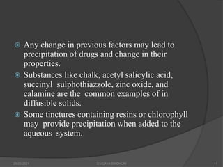  Any change in previous factors may lead to
precipitation of drugs and change in their
properties.
 Substances like chalk, acetyl salicylic acid,
succinyl sulphothiazzole, zinc oxide, and
calamine are the common examples of in
diffusible solids.
 Some tinctures containing resins or chlorophyll
may provide precipitation when added to the
aqueous system.
20-03-2021 G VIJAYA SINDHURI 11
 