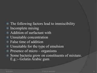  The following factors lead to immiscibility
 Incomplete mixing
 Addition of surfactant with
 Unsuitable concentration
 False time of addition
 Unsuitable for the type of emulsion
 Presence of micro – organisms
 Some bacteria grow on constituents of mixture.
E.g.:- Gelatin Arabic gum
20-03-2021 G VIJAYA SINDHURI 14
 