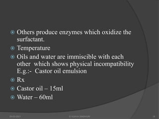  Others produce enzymes which oxidize the
surfactant.
 Temperature
 Oils and water are immiscible with each
other which shows physical incompatibility
E.g.:- Castor oil emulsion
 Rx
 Castor oil – 15ml
 Water – 60ml
20-03-2021 G VIJAYA SINDHURI 15
 