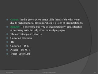  Causes: -In this prescription castor oil is immiscible with water
due to high interfacial tensions, which is a sign of incompatibility.
 Remedy:-To overcome this type of incompatibility emulsification
is necessary with the help of an emulsifying agent.
 The corrected prescription is
 Castor oil emulsion
 Rx
 Castor oil – 15ml
 Acacia – 2% W/V
 Water– upto 60ml
20-03-2021 G VIJAYA SINDHURI 16
 