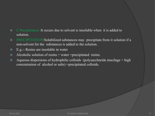  C.Precipitation:-It occurs due to solvent is insoluble when it is added to
solution.
 PRECIPITATION:Solubilized substances may precipitate from it solution if a
non-solvent for the substances is added to the solution.
 E.g.:- Resins are insoluble in water
 Alcoholic solution of resins + water =precipitated resins.
 Aqueous dispersions of hydrophilic colloids (polysaccharide mucilage + high
concentration of alcohol or salts) =precipitated colloids.
20-03-2021 G VIJAYA SINDHURI 17
 
