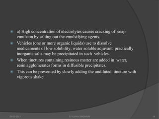  a) High concentration of electrolytes causes cracking of soap
emulsion by salting out the emulsifying agents.
 Vehicles (one or more organic liquids) use to dissolve
medicaments of low solubility; water soluble adjuvant practically
inorganic salts may be precipitated in such vehicles.
 When tinctures containing resinous matter are added in water,
resin agglomerates forms in diffusible precipitates.
 This can be prevented by slowly adding the undiluted tincture with
vigorous shake.
20-03-2021 G VIJAYA SINDHURI 18
 
