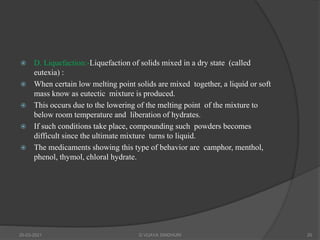  D. Liquefaction:-Liquefaction of solids mixed in a dry state (called
eutexia) :
 When certain low melting point solids are mixed together, a liquid or soft
mass know as eutectic mixture is produced.
 This occurs due to the lowering of the melting point of the mixture to
below room temperature and liberation of hydrates.
 If such conditions take place, compounding such powders becomes
difficult since the ultimate mixture turns to liquid.
 The medicaments showing this type of behavior are camphor, menthol,
phenol, thymol, chloral hydrate.
20-03-2021 G VIJAYA SINDHURI 20
 