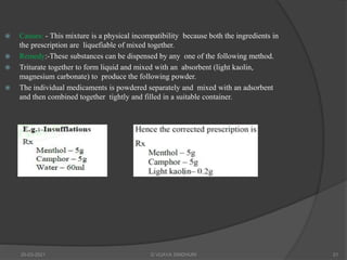  Causes: - This mixture is a physical incompatibility because both the ingredients in
the prescription are liquefiable of mixed together.
 Remedy:-These substances can be dispensed by any one of the following method.
 Triturate together to form liquid and mixed with an absorbent (light kaolin,
magnesium carbonate) to produce the following powder.
 The individual medicaments is powdered separately and mixed with an adsorbent
and then combined together tightly and filled in a suitable container.
20-03-2021 G VIJAYA SINDHURI 21
 