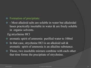  Formation of precipitate:
 - Most alkaloid salts are soluble in water but alkaloidal
bases practically insoluble in water & are freely soluble
in organic solvents.
Eg:strychnine HCl
 aromatic spirit of ammonia purified water to 100ml
 In that case, strychnine HCl is an alkaloid salt &
aromatic spirit of ammonia is an alkaline substance.
 Those, two insoluble mixture combine with each other
that time forms the precipitate of strychnine.
20-03-2021 G VIJAYA SINDHURI 24
 