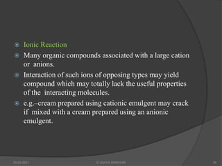  Ionic Reaction
 Many organic compounds associated with a large cation
or anions.
 Interaction of such ions of opposing types may yield
compound which may totally lack the useful properties
of the interacting molecules.
 e.g.–cream prepared using cationic emulgent may crack
if mixed with a cream prepared using an anionic
emulgent.
20-03-2021 G VIJAYA SINDHURI 26
 