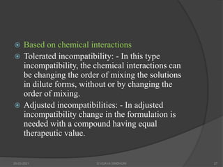  Based on chemical interactions
 Tolerated incompatibility: - In this type
incompatibility, the chemical interactions can
be changing the order of mixing the solutions
in dilute forms, without or by changing the
order of mixing.
 Adjusted incompatibilities: - In adjusted
incompatibility change in the formulation is
needed with a compound having equal
therapeutic value.
20-03-2021 G VIJAYA SINDHURI 27
 