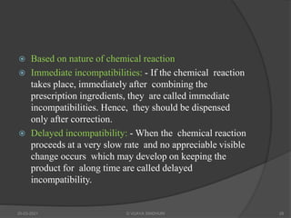 Based on nature of chemical reaction
 Immediate incompatibilities: - If the chemical reaction
takes place, immediately after combining the
prescription ingredients, they are called immediate
incompatibilities. Hence, they should be dispensed
only after correction.
 Delayed incompatibility: - When the chemical reaction
proceeds at a very slow rate and no appreciable visible
change occurs which may develop on keeping the
product for along time are called delayed
incompatibility.
20-03-2021 G VIJAYA SINDHURI 28
 