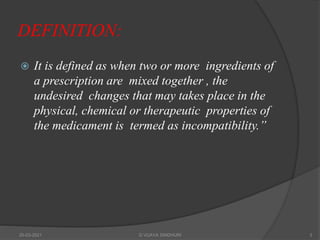 DEFINITION:
 It is defined as when two or more ingredients of
a prescription are mixed together , the
undesired changes that may takes place in the
physical, chemical or therapeutic properties of
the medicament is termed as incompatibility.”
20-03-2021 G VIJAYA SINDHURI 3
 