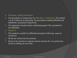 Precipitate yielding interactions
 The precipitates so formed may be diffusible or indiffusible. The method
A or B is followed in dispensing the prescription yielding diffusible and
indiffusible precipitates respectively.
 The preparation should contain a thickening agent if the precipitate is
non-diffusible.
 Method A:
 This method is suitable for diffusible precipitates following steps are
carried out.
 Divide the vehicle into two portions.
 Dissolve the reactants in separate portions and mix the two portions by
slowly by adding one into other.
20-03-2021 G VIJAYA SINDHURI 30
 
