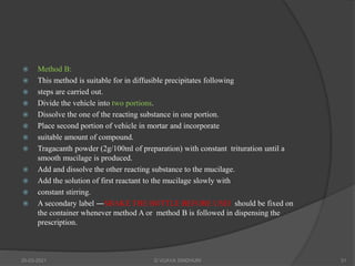  Method B:
 This method is suitable for in diffusible precipitates following
 steps are carried out.
 Divide the vehicle into two portions.
 Dissolve the one of the reacting substance in one portion.
 Place second portion of vehicle in mortar and incorporate
 suitable amount of compound.
 Tragacanth powder (2g/100ml of preparation) with constant trituration until a
smooth mucilage is produced.
 Add and dissolve the other reacting substance to the mucilage.
 Add the solution of first reactant to the mucilage slowly with
 constant stirring.
 A secondary label ―SHAKE THE BOTTLE BEFORE USE‖ should be fixed on
the container whenever method A or method B is followed in dispensing the
prescription.
20-03-2021 G VIJAYA SINDHURI 31
 